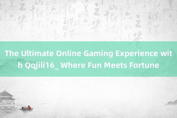 The Ultimate Online Gaming Experience with Qqjili16_ Where Fun Meets Fortune