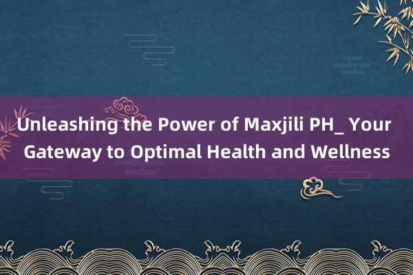 Unleashing the Power of Maxjili PH_ Your Gateway to Optimal Health and Wellness