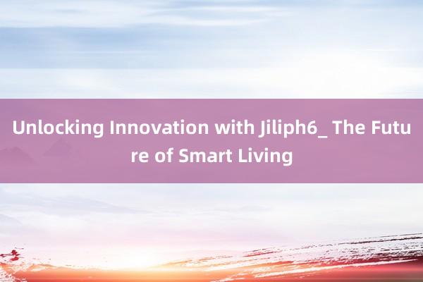 Unlocking Innovation with Jiliph6_ The Future of Smart Living