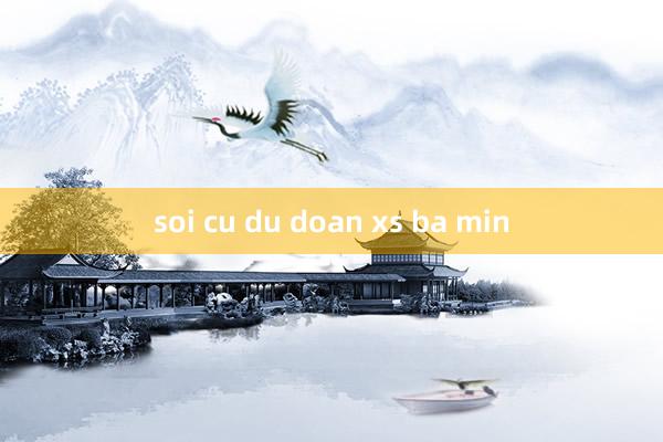 soi cu du doan xs ba min