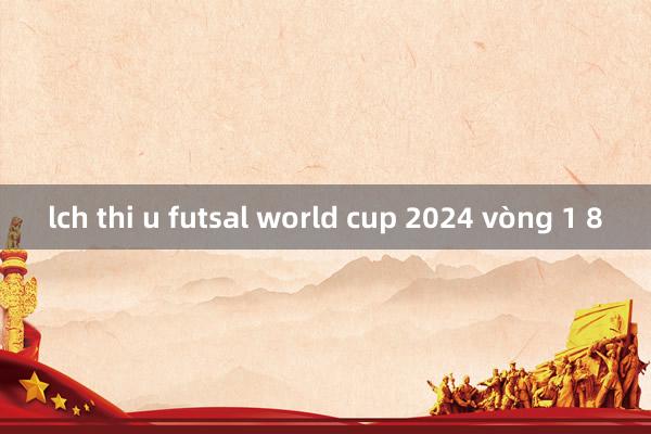 lch thi u futsal world cup 2024 vòng 1 8