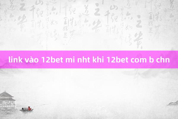 link vào 12bet mi nht khi 12bet com b chn