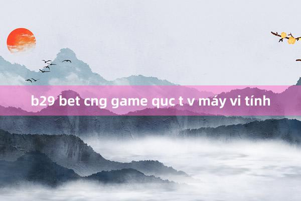 b29 bet cng game quc t v máy vi tính