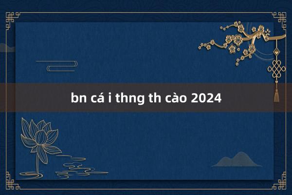 bn cá i thng th cào 2024