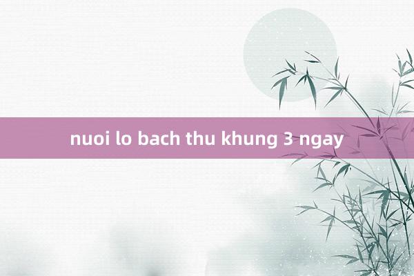 nuoi lo bach thu khung 3 ngay