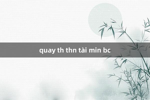 quay th thn tài min bc