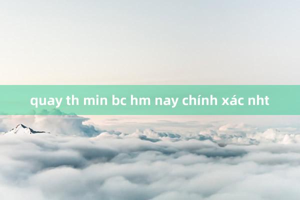 quay th min bc hm nay chính xác nht