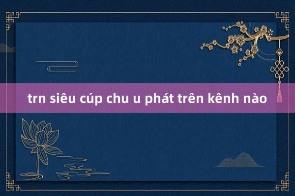 trn siêu cúp chu u phát trên kênh nào