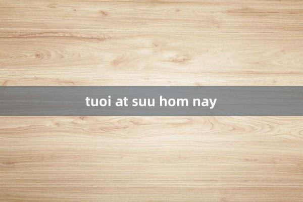 tuoi at suu hom nay