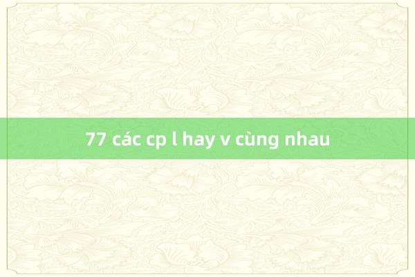 77 các cp l hay v cùng nhau