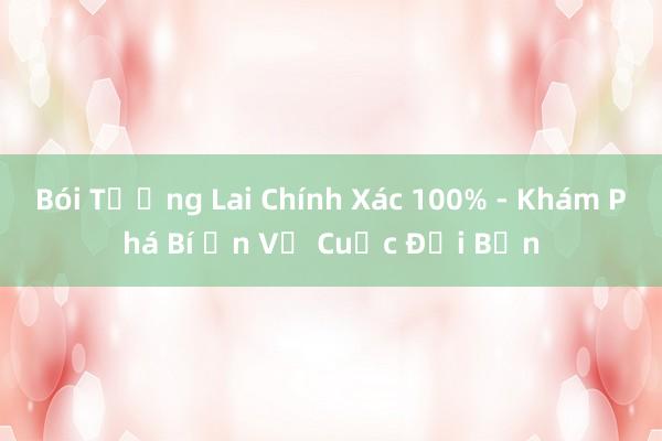 Bói Tương Lai Chính Xác 100% - Khám Phá Bí Ẩn Về Cuộc Đời Bạn