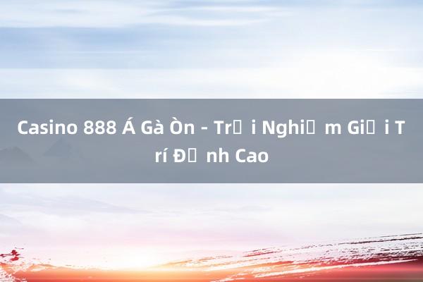 Casino 888 Á Gà Òn - Trải Nghiệm Giải Trí Đỉnh Cao