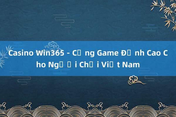 Casino Win365 - Cổng Game Đỉnh Cao Cho Người Chơi Việt Nam