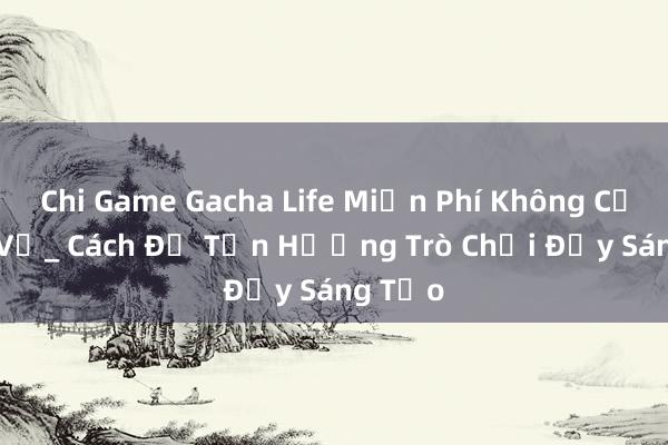 Chi Game Gacha Life Miễn Phí Không Cần Tải Về_ Cách Để Tận Hưởng Trò Chơi Đầy Sáng Tạo