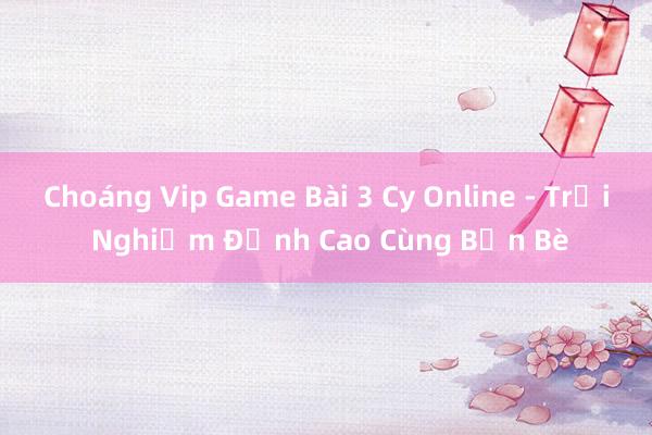 Choáng Vip Game Bài 3 Cy Online - Trải Nghiệm Đỉnh Cao Cùng Bạn Bè