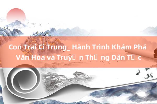 Con Trai Ci Trung_ Hành Trình Khám Phá Văn Hóa và Truyền Thống Dân Tộc