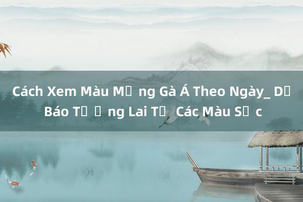 Cách Xem Màu Mạng Gà Á Theo Ngày_ Dự Báo Tương Lai Từ Các Màu Sắc