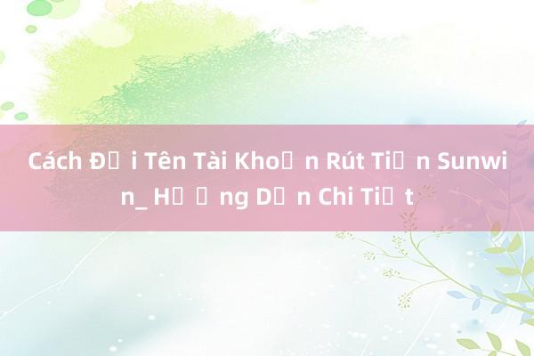 Cách Đổi Tên Tài Khoản Rút Tiền Sunwin_ Hướng Dẫn Chi Tiết