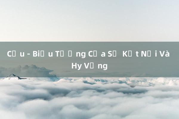 Cầu - Biểu Tượng Của Sự Kết Nối Và Hy Vọng