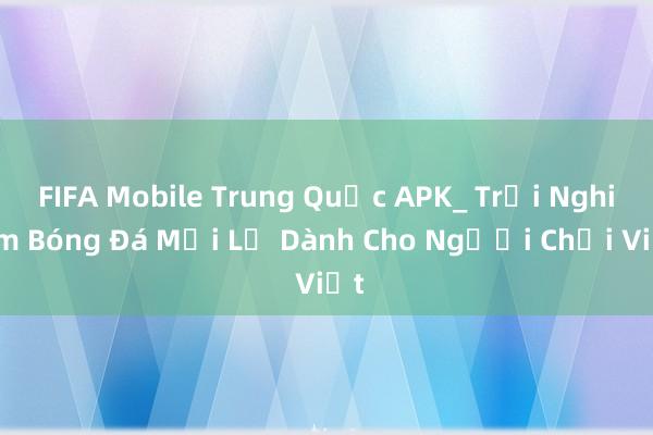 FIFA Mobile Trung Quốc APK_ Trải Nghiệm Bóng Đá Mới Lạ Dành Cho Người Chơi Việt