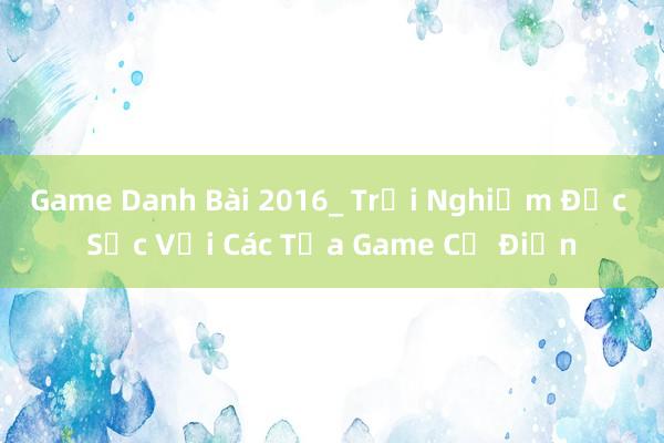 Game Danh Bài 2016_ Trải Nghiệm Đặc Sắc Với Các Tựa Game Cổ Điển