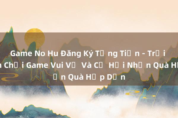 Game No Hu Đăng Ký Tặng Tiền - Trải Nghiệm Chơi Game Vui Vẻ Và Cơ Hội Nhận Quà Hấp Dẫn