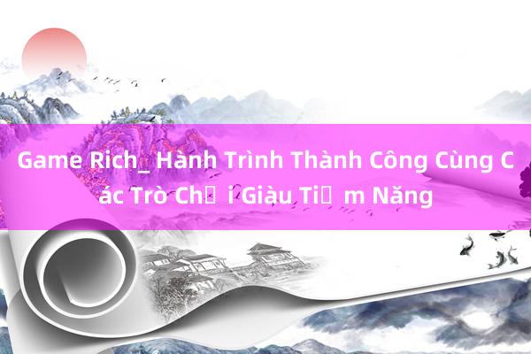 Game Rich_ Hành Trình Thành Công Cùng Các Trò Chơi Giàu Tiềm Năng