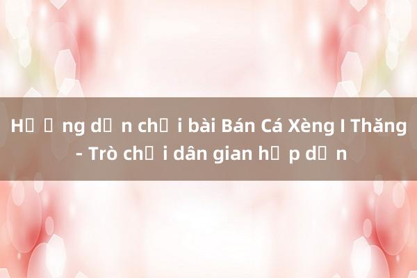 Hướng dẫn chơi bài Bán Cá Xèng I Thăng - Trò chơi dân gian hấp dẫn