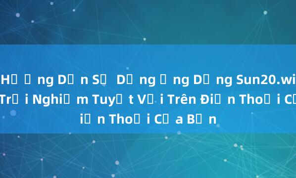 Hướng Dẫn Sử Dụng Ứng Dụng Sun20.win APK_ Trải Nghiệm Tuyệt Vời Trên Điện Thoại Của Bạn