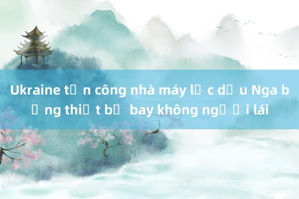 Ukraine tấn công nhà máy lọc dầu Nga bằng thiết bị bay không người lái