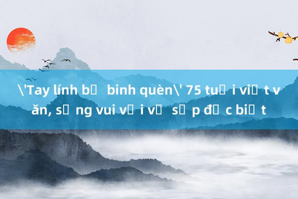 'Tay lính bộ binh quèn' 75 tuổi viết văn， sống vui với vị sếp đặc biệt