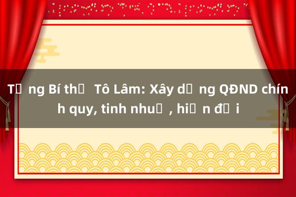 Tổng Bí thư Tô Lâm: Xây dựng QĐND chính quy， tinh nhuệ， hiện đại