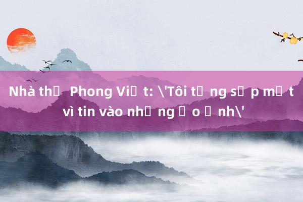 Nhà thơ Phong Việt: 'Tôi từng sấp mặt vì tin vào những ảo ảnh'