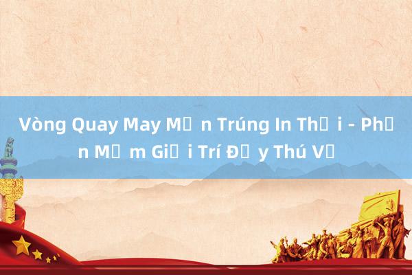 Vòng Quay May Mắn Trúng In Thổi - Phần Mềm Giải Trí Đầy Thú Vị