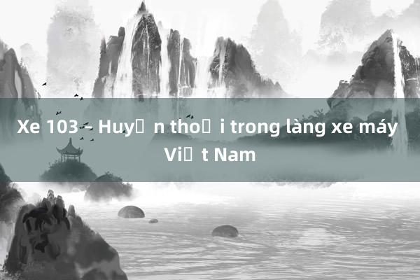 Xe 103 – Huyền thoại trong làng xe máy Việt Nam