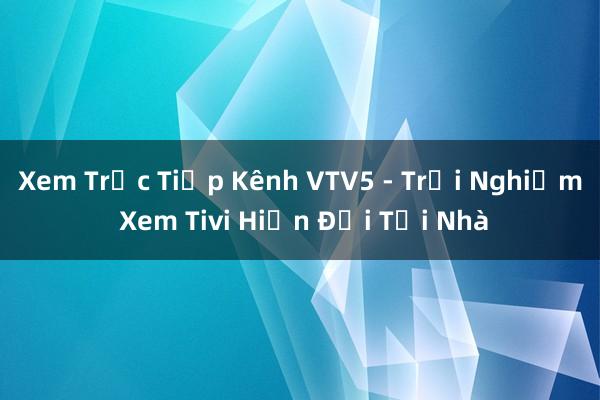 Xem Trực Tiếp Kênh VTV5 - Trải Nghiệm Xem Tivi Hiện Đại Tại Nhà