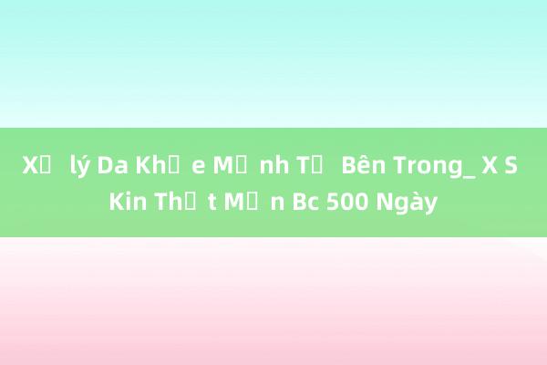 Xử lý Da Khỏe Mạnh Từ Bên Trong_ X S Kin Thịt Mịn Bc 500 Ngày