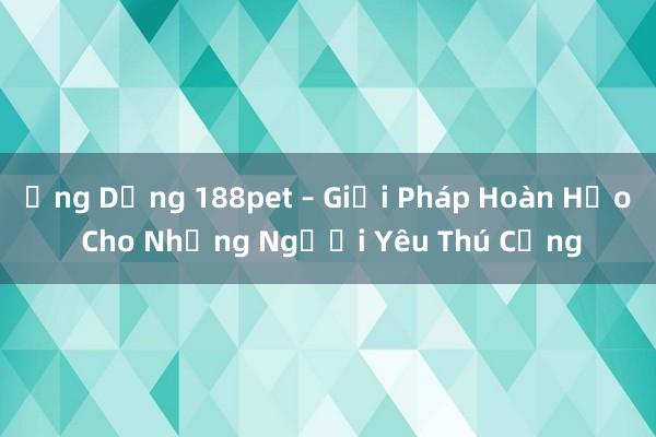 Ứng Dụng 188pet – Giải Pháp Hoàn Hảo Cho Những Người Yêu Thú Cưng