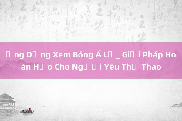 Ứng Dụng Xem Bóng Á Lụ_ Giải Pháp Hoàn Hảo Cho Người Yêu Thể Thao