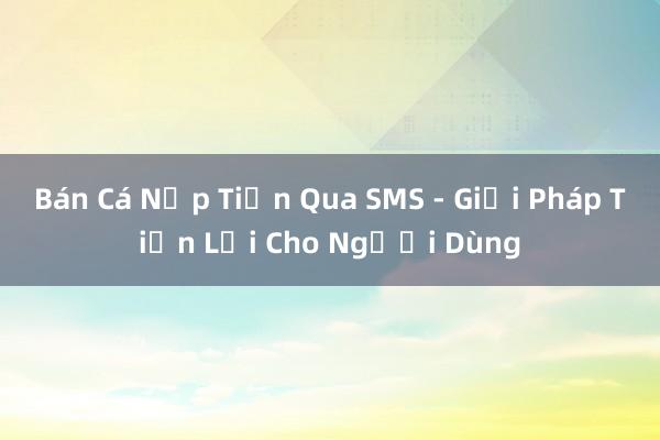 Bán Cá Nạp Tiền Qua SMS - Giải Pháp Tiện Lợi Cho Người Dùng