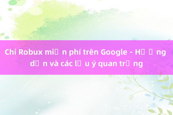 Chi Robux miễn phí trên Google - Hướng dẫn và các lưu ý quan trọng