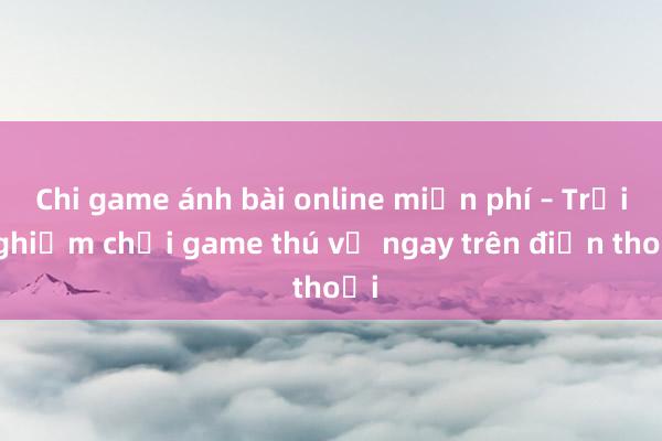 Chi game ánh bài online miễn phí – Trải nghiệm chơi game thú vị ngay trên điện thoại