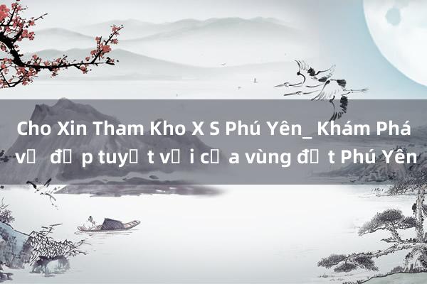 Cho Xin Tham Kho X S Phú Yên_ Khám Phá vẻ đẹp tuyệt vời của vùng đất Phú Yên