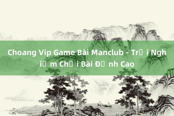 Choang Vip Game Bài Manclub - Trải Nghiệm Chơi Bài Đỉnh Cao