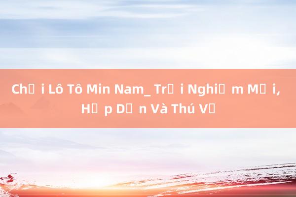 Chơi Lô Tô Min Nam_ Trải Nghiệm Mới， Hấp Dẫn Và Thú Vị