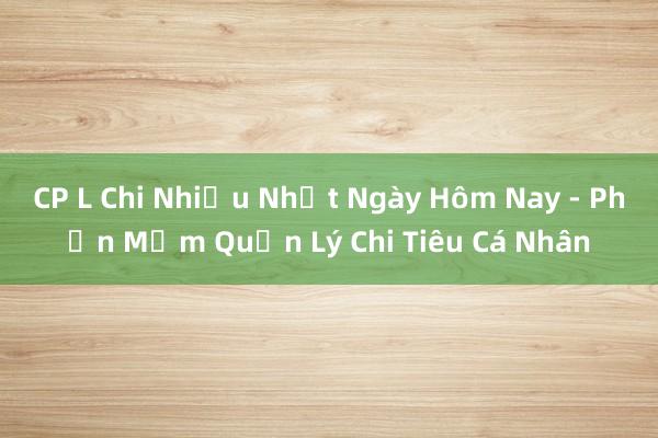 CP L Chi Nhiều Nhất Ngày Hôm Nay - Phần Mềm Quản Lý Chi Tiêu Cá Nhân