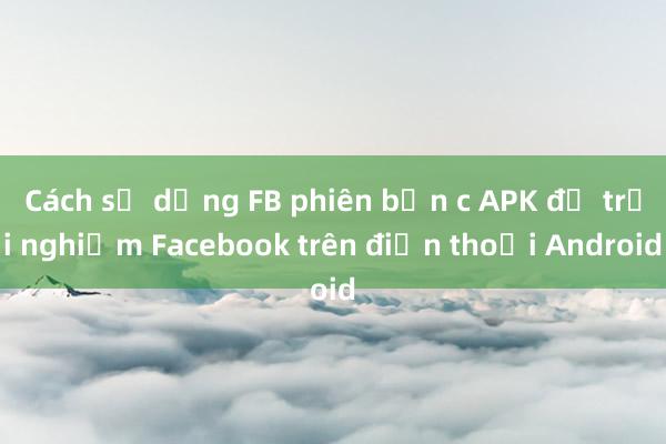 Cách sử dụng FB phiên bản c APK để trải nghiệm Facebook trên điện thoại Android