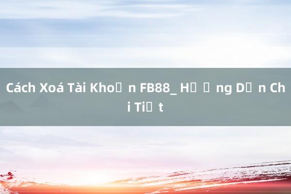 Cách Xoá Tài Khoản FB88_ Hướng Dẫn Chi Tiết