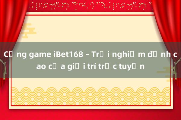 Cổng game iBet168 – Trải nghiệm đỉnh cao của giải trí trực tuyến