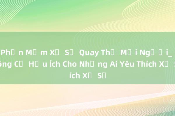 Phần Mềm Xổ Số Quay Thử Mọi Người_ Công Cụ Hữu Ích Cho Những Ai Yêu Thích Xổ Số